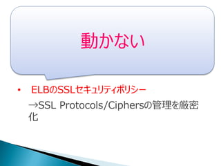• IAM Userのクレデンシャルチェックポリシー
→作成してnヶ月経ってたら更新催促通知
• ELBのSSLセキュリティポリシー
→SSL Protocols/Ciphersの管理を厳密
化
動かない
 