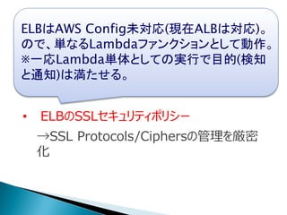 • IAM Userのクレデンシャルチェックポリシー
→作成してnヶ月経ってたら更新催促通知
• ELBのSSLセキュリティポリシー
→SSL Protocols/Ciphersの管理を厳密
化
ELBはAWS Config未対応(現在ALBは対応)。
ので、単なるLambdaファンクションとして動作。
※一応Lambda単体としての実行で目的(検知
と通知)は満たせる。
 