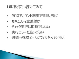 1年ほど使い続けてみて
• クロスアカウント利用で管理が楽に
• セキュリティ意識付け
• チェック実行は即時ではない
• 実行エラーを追いづらい
• 通知→迷惑メールにフィルタされやすい
 