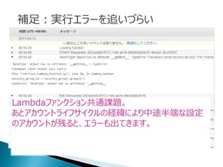 補足：実行エラーを追いづらい
Lambdaファンクション共通課題。
あとアカウントライフサイクルの経緯により中途半端な設定
のアカウントが残ると、エラーも出てきます。
 