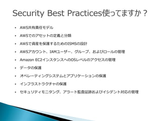 Security Best Practices使ってますか？
• AWS共有責任モデル
• AWSでのアセットの定義と分類
• AWSで資産を保護するためのISMSの設計
• AWSアカウント、IAMユーザー、グループ、およびロールの管理
• Amazon EC2インスタンスへのOSレベルのアクセスの管理
• データの保護
• オペレーティングシステムとアプリケーションの保護
• インフラストラクチャの保護
• セキュリティモニタング、アラート監査証跡およびイシデント対応の管理
 