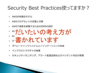 • AWS共有責任モデル
• AWSでのアセットの定義と分類
• AWSで資産を保護するためのISMSの設計
• AWSアカウント、IAMユーザー、グループ、およびロールの管理
• Amazon EC2インスタンスへのOSレベルのアクセスの管理
• データの保護
• オペレーティングシステムとアプリケーションの保護
• インフラストラクチャの保護
• セキュリティモニタング、アラート監査証跡およびイシデント対応の管理
だいたいの考え方が
書かれています
Security Best Practices使ってますか？
 