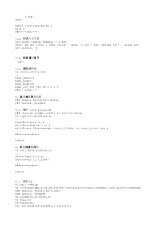 sleep 1
done
xinit /root/startx.sh &
exit 0
###----end-----
4.3. 解 中文字型決
apt-cache search chinese > 1.txt
grep 'AR PL' 1.txt | grep 'Ming' | grep -v cjk | awk '{print $1}' | xargs apt-
get install -y
4.4. 控 幕組裝觸 螢
（DIY）
4.5. 整解析度調
vi /boot/config.txt
...
hdmi_group=2
hdmi_mode=1
hdmi_mode=87
hdmi_cvt 800 480 60 6 0 0 0
###----end----
5. 用 控 幕功能啟 觸 熒
### remove Keyboard & Mouse
### install plugins
5.1. 用啓 soft-keyboard
### restore origin config to /etc/rc.local
vi /opt/volumiokiosk.sh
...
#openbox-session &
matchbox-keyboard -d &
matchbox-window-manager -use_titlebar no -use_cursor yes &
...
###-----end----
reboot
6. 外 控 定紅 線遙 設
vi /etc/boot/config.txt
...
dtoverlay=lirc-rpi
dtparam=gpio_in_pin=2
...
###-----end---
reboot
6.1. 操作 API
volumio --help
cd /volumio/app/plugins/system_controller/volumio_command_line_client/commands/
npm install socket.io-client
npm install connect
cp playback.js play.js
vi play.js
#!/bin/node
var io=require('socket.io-client');
 