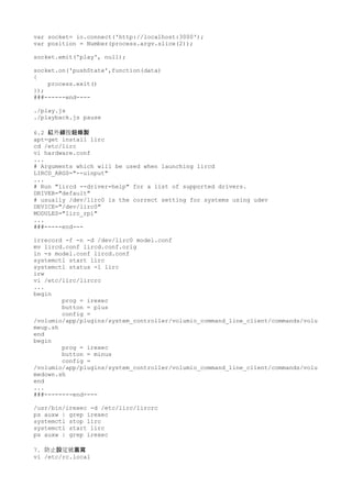 var socket= io.connect('http://localhost:3000');
var position = Number(process.argv.slice(2));
socket.emit('play', null);
socket.on('pushState',function(data)
{
process.exit()
});
###------end----
./play.js
./playback.js pause
6.2 外 按紅 線 鈕錄製
apt-get install lirc
cd /etc/lirc
vi hardware.conf
...
# Arguments which will be used when launching lircd
LIRCD_ARGS="--uinput"
...
# Run "lircd --driver=help" for a list of supported drivers.
DRIVER="default"
# usually /dev/lirc0 is the correct setting for systems using udev
DEVICE="/dev/lirc0"
MODULES="lirc_rpi"
...
###-----end---
irrecord -f -n -d /dev/lirc0 model.conf
mv lircd.conf lircd.conf.orig
ln -s model.conf lircd.conf
systemctl start lirc
systemctl status -l lirc
irw
vi /etc/lirc/lircrc
...
begin
prog = irexec
button = plus
config =
/volumio/app/plugins/system_controller/volumio_command_line_client/commands/volu
meup.sh
end
begin
prog = irexec
button = minus
config =
/volumio/app/plugins/system_controller/volumio_command_line_client/commands/volu
medown.sh
end
...
###--------end----
/usr/bin/irexec -d /etc/lirc/lircrc
ps auxw | grep irexec
systemctl stop lirc
systemctl start lirc
ps auxw | grep irexec
7. 防止 定被設 蓋寫
vi /etc/rc.local
 