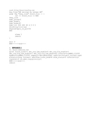 conf_file=/boot/config.txt
key_line="## setings by netman ##"
grep -Eq "$key_line" $conf_file || {
cat >> $conf_file << END
$key_line
hdmi_group=2
hdmi_mode=1
hdmi_mode=87
hdmi_cvt 800 480 60 6 0 0 0
dtoverlay=lirc-rpi
dtparam=gpio_in_pin=26
END
sleep 1
reboot
}
exit 0
###-------end----
8. 息關閉啟動訊
vi /boot/cmdline.txt
quiet force_turbo=1 dwc_otg.lpm_enable=0 dwc_otg.fiq_enable=1
dwc_otg.fiq_fsm_enable=1 dwc_otg.fiq_fsm_mask=0x3 console=ttyAMA0,115200
kgdboc=ttyAMA0,115200 imgpart=/dev/mmcblk0p2 imgfile=/volumio_current.sqsh
elevator=noop rootwait smsc95xx.turbo_mode=N show_status=0 console=tty3
loglevel=0 rd.udev.log-priority=1
###------end----
reboot
 