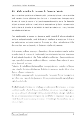 Universidade Eduardo Mondlane FLCS
3.3 Vis˜ao sint´etica do processo de Desenvolvimento
A acelera¸c˜ao da acumula¸c˜ao de capais mais conhecido hoje em dia como a revolu¸c˜ao indus-
trial, apresenta desde o in´ıcio duas fazes distintas: A primeira retrata da transforma¸c˜ao
do modo de produ¸c˜ao ou seja, o processo de destrui¸c˜ao total ou parcial das formas fa-
miliares, artesanais, senhorial e corporativa de organiza¸c˜ao de produ¸c˜ao, e de progressiva
implementa¸c˜ao de mercados de ingredientes da produ¸c˜ao: m˜ao-de-obra e recurso naturais
apropriados privadamente.
Essa transforma¸c˜ao no sistema de domina¸c˜ao social respons´avel pela organiza¸c˜ao de
produ¸c˜ao abriu mais amplos canais `a divis˜ao do trabalho e ao avan¸co das t´ecnicas, o
que realimentaria o processo acumulativo. A segunda face reﬂete a ativa¸c˜ao das activida-
des comerciais, mais precisamente, da divisao do trabalho inter-regional.
Neste contexto podemos notar que a forma¸c˜ao do sistema econ´omico mundial apoiou-
se, assim, tanto do processo de transforma¸c˜ao das estruturas sociais como no processo
de moderniza¸c˜ao do estilo de vida. Assim sendo Desenvolvimento e Subdesenvolvimento,
como express˜ao de estruturas sociais, que viriam ser resultantes da prevalˆencia de um ou
outros desses dois processos.
Portanto ´e de capital importˆancia considerar o desenvolvimento e o subdesenvolvimento
como situa¸c˜oes hist´oricas distintas, mas derivadas de um mesmo impulso inicial e ten-
dendo a refor¸ca-se mutuamente.
Neste ˆambito para compreender o desenvolvimento, ´e necess´ario observar como parte de
um todo e como express˜ao da dinˆamica do sistema econ´omico mundial engendrado pelo
capitalismo industria.
A industrializa¸c˜ao retardada que teria lugar nos pa´ıses que se havia inserido no sistema
econ´omico mundial pela via de moderniza¸c˜ao faziam concorrˆencia com as importa¸c˜oes e
n˜ao com as actividades artesanais pr´e-existentes como acontecia nos pa´ıses pr´e-capitalistas.
Da´ı que as estruturais sociais destes pa´ıses seja t˜ao distintas se comparando com as que se
constitu´ıram ali onde avan¸caram paralelamente e diversiﬁca¸c˜ao da demanda ou seja nos
pa´ıses de origem.
Vetevene@gmail.com 8
 