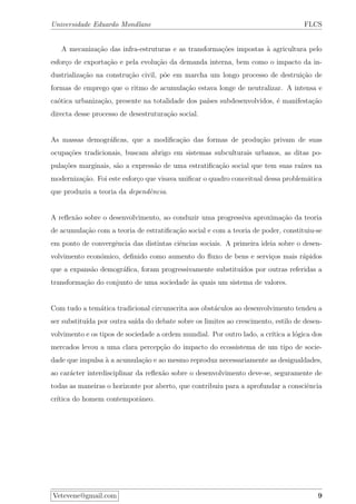 Universidade Eduardo Mondlane FLCS
A mecaniza¸c˜ao das infra-estruturas e as transforma¸c˜oes impostas `a agricultura pelo
esfor¸co de exporta¸c˜ao e pela evolu¸c˜ao da demanda interna, bem como o impacto da in-
dustrializa¸c˜ao na constru¸c˜ao civil, p˜oe em marcha um longo processo de destrui¸c˜ao de
formas de emprego que o ritmo de acumula¸c˜ao estava longe de neutralizar. A intensa e
ca´otica urbaniza¸c˜ao, presente na totalidade dos pa´ıses subdesenvolvidos, ´e manifesta¸c˜ao
directa desse processo de desestrutura¸c˜ao social.
As massas demogr´aﬁcas, que a modiﬁca¸c˜ao das formas de produ¸c˜ao privam de suas
ocupa¸c˜oes tradicionais, buscam abrigo em sistemas subculturais urbanos, as ditas po-
pula¸c˜oes marginais, s˜ao a express˜ao de uma estratiﬁca¸c˜ao social que tem suas ra´ızes na
moderniza¸c˜ao. Foi este esfor¸co que visava uniﬁcar o quadro conceitual dessa problem´atica
que produziu a teoria da dependˆencia.
A reﬂex˜ao sobre o desenvolvimento, ao conduzir uma progressiva aproxima¸c˜ao da teoria
de acumula¸c˜ao com a teoria de estratiﬁca¸c˜ao social e com a teoria de poder, constituiu-se
em ponto de convergˆencia das distintas ciˆencias sociais. A primeira ideia sobre o desen-
volvimento econ´omico, deﬁnido como aumento do ﬂuxo de bens e servi¸cos mais r´apidos
que a expans˜ao demogr´aﬁca, foram progressivamente substitu´ıdos por outras referidas a
transforma¸c˜ao do conjunto de uma sociedade `as quais um sistema de valores.
Com tudo a tem´atica tradicional circunscrita aos obst´aculos ao desenvolvimento tendeu a
ser substitu´ıda por outra sa´ıda do debate sobre os limites ao crescimento, estilo de desen-
volvimento e os tipos de sociedade a ordem mundial. Por outro lado, a cr´ıtica a l´ogica dos
mercados levou a uma clara percep¸c˜ao do impacto do ecossistema de um tipo de socie-
dade que impulsa `a a acumula¸c˜ao e ao mesmo reproduz necessariamente as desigualdades,
ao car´acter interdisciplinar da reﬂex˜ao sobre o desenvolvimento deve-se, seguramente de
todas as maneiras o horizonte por aberto, que contribuiu para a aprofundar a consciˆencia
cr´ıtica do homem contemporˆaneo.
Vetevene@gmail.com 9
 