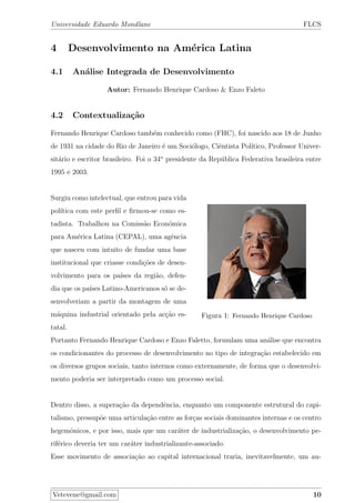 Universidade Eduardo Mondlane FLCS
4 Desenvolvimento na Am´erica Latina
4.1 An´alise Integrada de Desenvolvimento
Autor: Fernando Henrique Cardoso & Enzo Faleto
4.2 Contextualiza¸c˜ao
Fernando Henrique Cardoso tamb´em conhecido como (FHC), foi nascido aos 18 de Junho
de 1931 na cidade do Rio de Janeiro ´e um Soci´ologo, Ciˆentista Pol´ıtico, Professor Univer-
sit´ario e escritor brasileiro. Foi o 34o
presidente da Rep´ublica Federativa brasileira entre
1995 e 2003.
Figura 1: Fernando Henrique Cardoso
Surgiu como intelectual, que entrou para vida
pol´ıtica com este perﬁl e ﬁrmou-se como es-
tadista. Trabalhou na Comiss˜ao Econ´omica
para Am´erica Latina (CEPAL), uma agˆencia
que nasceu com intuito de fundar uma base
institucional que criasse condi¸c˜oes de desen-
volvimento para os pa´ıses da regi˜ao, defen-
dia que os pa´ıses Latino-Americanos s´o se de-
senvolveriam a partir da montagem de uma
m´aquina industrial orientado pela ac¸c˜ao es-
tatal.
Portanto Fernando Henrique Cardoso e Enzo Faletto, formulam uma an´alise que encontra
os condicionantes do processo de desenvolvimento no tipo de integra¸c˜ao estabelecido em
os diversos grupos sociais, tanto internos como externamente, de forma que o desenvolvi-
mento poderia ser interpretado como um processo social.
Dentro disso, a supera¸c˜ao da dependˆencia, enquanto um componente estrutural do capi-
talismo, pressup˜oe uma articula¸c˜ao entre as for¸cas sociais dominantes internas e os centro
hegemˆonicos, e por isso, mais que um car´ater de industrializa¸c˜ao, o desenvolvimento pe-
rif´erico deveria ter um car´ater industrializante-associado.
Esse movimento de associa¸c˜ao ao capital internacional traria, inevitavelmente, um au-
Vetevene@gmail.com 10
 