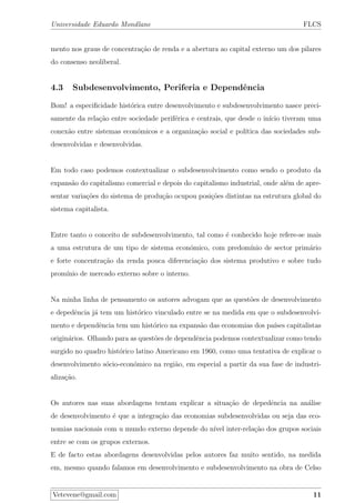 Universidade Eduardo Mondlane FLCS
mento nos graus de concentra¸c˜ao de renda e a abertura ao capital externo um dos pilares
do consenso neoliberal.
4.3 Subdesenvolvimento, Periferia e Dependˆencia
Bom! a especiﬁcidade hist´orica entre desenvolvimento e subdesenvolvimento nasce preci-
samente da rela¸c˜ao entre sociedade perif´erica e centrais, que desde o in´ıcio tiveram uma
conex˜ao entre sistemas econ´omicos e a organiza¸c˜ao social e pol´ıtica das sociedades sub-
desenvolvidas e desenvolvidas.
Em todo caso podemos contextualizar o subdesenvolvimento como sendo o produto da
expans˜ao do capitalismo comercial e depois do capitalismo industrial, onde al´em de apre-
sentar varia¸c˜oes do sistema de produ¸c˜ao ocupou posi¸c˜oes distintas na estrutura global do
sistema capitalista.
Entre tanto o conceito de subdesenvolvimento, tal como ´e conhecido hoje refere-se mais
a uma estrutura de um tipo de sistema econ´omico, com predom´ınio de sector prim´ario
e forte concentra¸c˜ao da renda pouca diferencia¸c˜ao dos sistema produtivo e sobre tudo
prom´ınio de mercado externo sobre o interno.
Na minha linha de pensamento os autores advogam que as quest˜oes de desenvolvimento
e depedˆencia j´a tem um hist´orico vinculado entre se na medida em que o subdesenvolvi-
mento e dependˆencia tem um hist´orico na expans˜ao das economias dos pa´ıses capitalistas
origin´arios. Olhando para as quest˜oes de dependˆencia podemos contextualizar como tendo
surgido no quadro hist´orico latino Americano em 1960, como uma tentativa de explicar o
desenvolvimento s´ocio-econ´omico na regi˜ao, em especial a partir da sua fase de industri-
aliza¸c˜ao.
Os autores nas suas abordagens tentam explicar a situa¸c˜ao de depedˆencia na an´alise
de desenvolvimento ´e que a integra¸c˜ao das economias subdesenvolvidas ou seja das eco-
nomias nacionais com u mundo externo depende do n´ıvel inter-rela¸c˜ao dos grupos sociais
entre se com os grupos externos.
E de facto estas abordagens desenvolvidas pelos autores faz muito sentido, na medida
em, mesmo quando falamos em desenvolvimento e subdesenvolvimento na obra de Celso
Vetevene@gmail.com 11
 
