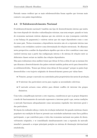 Universidade Eduardo Mondlane FLCS
Furtado vamos veriﬁcar que os mais subdesenvolvidos foram aqueles que tiveram mais
contacto com pa´ıses imperialistas.
4.4 O Subdesenvolvimento Nacional
O subdesenvolvimento nacional ´e tamb´em um tipo de desenvolvimento interno que muita
das vezes depende de v´ınculos e subordina¸c˜oes externas, mas nem sempre, quando se trata
de economias nacionais existem algumas que s˜ao est´aveis ou seja (conseguem controlar
a sua balan¸ca de pagamento) e existem outras que s˜ao super dependentes como o caso
do nosso pa´ıs. Nestas economias a dependˆencia encontra n˜ao s´o a express˜ao interna mas
tamb´em o seu verdadeiro car´acter como determinado de rela¸c˜oes estruturais. Se olharmos
nesta perspectiva a an´alise da dependˆencia signiﬁca que n˜ao se deve considerar como uma
vari´avel externa mas a partir das conﬁgura¸c˜ao interna e do sistema de rela¸c˜oes entre as
deferentes classes sociais no ˆambito das rela¸c˜oes dependentes.
Mas para realizarmos estas an´alises temos que deixar de fora a ideia de que as mesmas leis
que ditaram o desenvolvimento dos pa´ıses centrais tamb´em podem servir para desenvolver
os subdesenvolvidos. Temos que deixar estas ideias de fora porque? porque os pa´ıses hoje
desenvolvidos o seu trajecto origin´ario de desenvolvimento passou por v´arias fases:
• Primeiro, porque o mercado era controlados pelos propriet´arios dos meios de produ¸c˜ao;
• O interesse dos particulares servia para regular as necessidades colectivas;
• O mercado actuava como arbitro para dirimir conﬂito de interesse dos grupos
dinˆamicos.
Com toda a simpliﬁca¸c˜ao inerente a este esquema, considerava-se que os grupos dirigentes
e modo de funcionamento do mercado expressava o interesse geral e que, nestas condi¸c˜oes
o mercado funcionava adequadamente como mecanismo regulador dos interesses geral e
dos particulares.
S´o depois do realizado esfor¸co e in´ıcio da revolu¸c˜ao industrial, foi quando existiram classes
populares em condi¸c˜oes de fazer-se presente nas sociedades industriais como forca pol´ıtica
participante, o que contribuiu para o ˆexito das economias nacionais nos pa´ıses de desen-
volvimento origin´ario, e se consolidando simultaneamente com a expens˜ao do mercado
mundial e passando a ocupar principais posi¸c˜oes no sistema de domina¸c˜ao internacional
estabelecida.
Vetevene@gmail.com 12
 