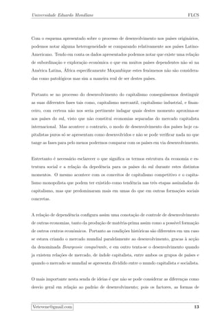 Universidade Eduardo Mondlane FLCS
Com o esquema apresentado sobre o processo de desenvolvimento nos pa´ıses origin´arios,
podemos notar alguma heterogeneidade se comparando relativamente aos pa´ıses Latino-
Americano. Tendo em conta os dados apresentados podemos notar que existe uma rela¸c˜ao
de subordina¸c˜ao e explora¸c˜ao econˆomica o que em muitos pa´ıses dependentes n˜ao s´o na
Am´erica Latina, ´Africa especiﬁcamente Mo¸cambique estes fenˆomenos n˜ao s˜ao considera-
das como patol´ogicos mas sim a maneira real de ser destes pa´ıses.
Portanto se no processo do desenvolvimento do capitalismo consegu´ıssemos destinguir
as suas diferentes fases tais como, capitalismo mercantil, capitalismo industrial, e ﬁnan-
ceiro, com certeza n˜ao nos seria pertinente indagar quais destes momento aproxima-se
aos pa´ıses do sul, visto que n˜ao constitui economias separadas do mercado capitalista
internacional. Mas acontece o contrario, o modo de desenvolvimento dos pa´ıses hoje ca-
pitalistas puros s´o se apresentam como desenvolvidos e n˜ao se pode veriﬁcar nada no que
tange as fases para pelo menos podermos comparar com os pa´ıses em via desenvolvimento.
Entretanto ´e necess´ario esclarecer o que signiﬁca os termos estrutura da economia e es-
trutura social e a rela¸c˜ao da depedˆencia para os pa´ıses do sul durante estes distintos
momentos. O mesmo acontece com os conceitos de capitalismo competitivo e o capita-
lismo monopolista que podem ter existido como tendˆencia nas trˆes etapas assinaladas do
capitalismo, mas que predominaram mais em umas do que em outras forma¸c˜oes sociais
concretas.
A rela¸c˜ao de dependˆencia conﬁgura assim uma conota¸c˜ao de controle de desenvolvimento
de outras economias, tanto da produ¸c˜ao de mat´eria-prima assim como a poss´ıvel forma¸c˜ao
de outros centros econˆomicos. Portanto as condi¸c˜oes hist´oricas s˜ao diferentes em um caso
se estava criando o mercado mundial paralelamente ao desenvolvimento, gracas `a ac¸c˜ao
da denominada Bourgeosie conqu´erante, e em outro tenta-se o desenvolvimento quando
ja existem rela¸c˜oes de mercado, de ´ındole capitalista, entre ambos os grupos de pa´ıses e
quando o mercado se mundial se apresenta dividido entre o mundo capitalista e socialista.
O mais importante nesta senda de ideias ´e que n˜ao se pode considerar as diferen¸cas como
desvio geral em rela¸c˜ao ao padr˜ao de desenvolvimento; pois os factores, as formas de
Vetevene@gmail.com 13
 