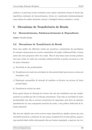 Universidade Eduardo Mondlane FLCS
conduta e os processos sociais econˆomicos que a priore constituem formas de desvio das
imperfeitas realiza¸c˜oes de desenvolvimento, devem ser consideradas fundamentalmente
como n´ucleos de an´alise destinada a formar o intelig´ıvel sistema econ´omico e social.
5 Mecanismo de Transferˆencia de Renda
5.1 Desenvolvimento, Subdesenvolvimento & Dependˆencia
Autor: Osvaldo Sunkel
5.2 Mecanismos de Transferˆencia da Renda
Fazer uma an´alise das diferentes rendas que permitem a manuten¸c˜ao dos paradigmas
de consumo internacional em sectores minorit´arios dos pa´ıses subdesenvolvidos, levanta
muita das vezes perguntas sobre esta renda. Mas de uma forma mais acurada podemos
citar que a fonte de renda das economias subdesenvolvidas s´o podem encontrar-se a luz
de quatro elementos:
a) Actividade de alta produtividade;
b) Transferˆencia da renda das actividades de alta produtividade para sectores sociais n˜ao
vinculados a ela;
c) Explora¸c˜ao monopol´ısta de mercado de produtos ou factores em sectores de baixa
produtividade;
d) Transferˆencia externa da renda.
Estas quatro formas de obten¸c˜ao de receitas, elas n˜ao s˜ao excludentes mas sim comple-
mentares na medida que eles se refor¸cam mutuamente. Com tudo as actividade de maior
produtividade tem sido os sectores extrativistas de exporta¸c˜ao, pelo facto da industria
manufatureira ter uma consequente estrutura da renda, e uma pol´ıtica deliberada de fo-
mento industrial.
Mas isso n˜ao signiﬁca que outros sectores sejam improdutivos, signiﬁca apenas que essa
actividade permitem a sobtens˜ao de uma massa consider´avel de receitas globais, gra¸cas a
uma produtividade m´edia relativamente alta por homem empregado, a qual por sua vez,
Vetevene@gmail.com 14
 