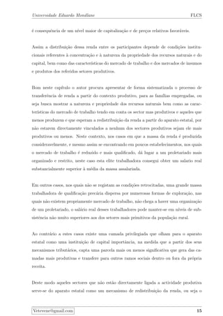 Universidade Eduardo Mondlane FLCS
´e consequˆencia de um n´ıvel maior de capitaliza¸c˜ao e de pre¸cos relativos favor´aveis.
Assim a distribui¸c˜ao dessa renda entre os participantes depende de condi¸c˜oes institu-
cionais referentes `a concentra¸c˜ao e `a natureza da propriedade dos recursos naturais e do
capital, bem como das caracter´ısticas do mercado de trabalho e dos mercados de insumos
e produtos dos referidos setores produtivos.
Bom neste cap´ıtulo o autor procura apresentar de forma sistematizada o processo de
transferˆencia de renda a partir do contexto produtivo, para as fam´ılias empregadas, ou
seja busca mostrar a natureza e propriedade dos recursos naturais bem como as carac-
ter´ısticas do mercado de trabalho tendo em conta os sector mas produtivos e aqueles que
menos produzem e que esperam a redistribui¸c˜ao da renda a partir do aparato estatal, por
n˜ao estarem directamente vinculados a nenhum dos sectores produtivos sejam ele mais
produtivos ou menos. Neste contexto, nos casos em que a massa da renda ´e produzida
consideravelmente, e mesmo assim se encontrando em poucos estabelecimentos, nos quais
o mercado de trabalho ´e reduzido e mais qualiﬁcado, d´a lugar a um proletariado mais
organizado e restrito, neste caso esta elite trabalhadora consegui obter um salario real
substancialmente superior `a m´edia da massa assalariada.
Em outros casos, nos quais n˜ao se registam as condi¸c˜oes retrocitadas, uma grande massa
trabalhadora de qualiﬁca¸c˜ao prec´aria dispersa por numerosas formas de explora¸c˜ao, nas
quais n˜ao existem propriamente mercado de trabalho, n˜ao chega a haver uma organiza¸c˜ao
de um proletariado, o sal´ario real desses trabalhadores pode manter-se em n´ıveis de sub-
sistˆencia n˜ao muito superiores aos dos setores mais primitivos da popula¸c˜ao rural.
Ao contr´ario a estes casos existe uma camada privilegiada que olham para o aparato
estatal como uma institui¸c˜ao de capital importˆancia, na medida que a partir dos seus
mecanismos tribut´arios, capta uma parcela mais ou menos signiﬁcativa que gera das ca-
madas mais produtivas e transfere para outros ramos sociais dentro ou fora da pr´opria
receita.
Deste modo aqueles sectores que n˜ao est˜ao directamente ligada a actividade produtiva
serve-se do aparato estatal como um mecanismo de redistribui¸c˜ao da renda, ou seja o
Vetevene@gmail.com 15
 