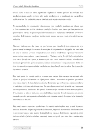 Universidade Eduardo Mondlane FLCS
estado capta e aloca de forma equitativa e ´optima os recurso gerados dos sectores mas
produtivos para aqueles sectores n˜ao muito produtivos e se auxiliando da sua politica
redistributiva, faz a aloca¸c˜ao destas receitas para outras camadas sociais.
Na mesma linha de pensamento estas pessoas com condi¸c˜oes m´ınimas que olham para
o Estado como o seu auxiliar, est˜ao em condi¸c˜oes de obter uma renda que lhes permite in-
gressar neste c´ırculo de pessoas produtivas mesmo n˜ao realizando actividades produtivas
elevadas, desfrutam de condi¸c˜oes institucionais mesmo que esta renda seja relativamente
reduzida.
Trata-se, tipicamente, dos casos em que h´a um grau elevado de concentra¸c˜ao da pro-
priedade dos fatores produtivos ou de situa¸c˜oes de oligopsˆonio ou oligop´olio nos mercados
de bens e servi¸cos (poucos compradores para muitos vendedores e poucos vendedores
para muitos compradores, respectivamente). Trata-se ainda de atividades econˆomicas
com baixa dota¸c˜ao de capital, e portanto com uma baixa produtividade da m˜ao-de-obra,
nas quais prevalecem, por conseguinte, formas institucionais e organizacionais de tal or-
dem que permitem pagar sal´arios baix´ıssimos e obter benef´ıcios excessivos das transa¸c˜oes
de compra e venda.
Em toda parte do mundo existem pessoas com rendas altas mesmo n˜ao estando vin-
culado a qualquer actividade de capta¸c˜ao de receita. Tratam-se de pessoas que obtˆem
esta renda atrav´es de transferˆencias directas do exterior que pertencem a outras estruturas
econ´omicas, pol´ıticas, administrativas. De certa forma isso constitui aquilo que chamamos
de marginaliza¸c˜ao na maioria dos pa´ıses, na medida que converte-se num factor signiﬁca-
tivo, quando j´a n˜ao se trata dos casos individuais mas sim de determinados sectores de
um pa´ıs que s˜ao maci¸camente subsidiados pelo exterior atrav´es de uma ajuda ﬁnanceira
substancial ao Estado.
Em geral, como a estrutura produtiva e de transferˆencia implica uma grande heteroge-
neidade de modos de produ¸c˜ao inter-relacionados, vigorosos mecanismos administrativos
e, ao mesmo tempo, uma grande desigualdade da renda, a distribui¸c˜ao espacial da ativi-
dade econˆomica (nela incluindo o consumo) tende, em geral, para uma forte concentra¸c˜ao
urbana.
Vetevene@gmail.com 16
 