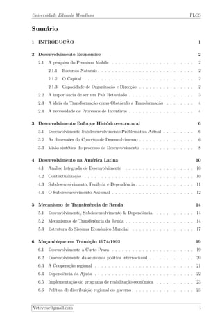 Universidade Eduardo Mondlane FLCS
Sum´ario
1 INTRODUC¸ ˜AO 1
2 Desenvolvimento Econ´omico 2
2.1 A pesquisa do Premium Mobile . . . . . . . . . . . . . . . . . . . . . . . . 2
2.1.1 Recursos Naturais . . . . . . . . . . . . . . . . . . . . . . . . . . . . 2
2.1.2 O Capital . . . . . . . . . . . . . . . . . . . . . . . . . . . . . . . . 2
2.1.3 Capacidade de Organiza¸c˜ao e Direc¸c˜ao . . . . . . . . . . . . . . . . 2
2.2 A importˆancia de ser um Pa´ıs Retardado . . . . . . . . . . . . . . . . . . . 3
2.3 A ideia da Transforma¸c˜ao como Obst´aculo a Transforma¸c˜ao . . . . . . . . 4
2.4 A necessidade de Processos de Incentivos . . . . . . . . . . . . . . . . . . . 4
3 Desenvolvimento Enfoque Hist´orico-estrutural 6
3.1 Desenvolvimento-Subdesenvolvimento:Problem´atica Actual . . . . . . . . . 6
3.2 As dimens˜oes do Conceito de Desenvolvimento . . . . . . . . . . . . . . . . 6
3.3 Vis˜ao sint´etica do processo de Desenvolvimento . . . . . . . . . . . . . . . 8
4 Desenvolvimento na Am´erica Latina 10
4.1 An´alise Integrada de Desenvolvimento . . . . . . . . . . . . . . . . . . . . 10
4.2 Contextualiza¸c˜ao . . . . . . . . . . . . . . . . . . . . . . . . . . . . . . . . 10
4.3 Subdesenvolvimento, Periferia e Dependˆencia . . . . . . . . . . . . . . . . . 11
4.4 O Subdesenvolvimento Nacional . . . . . . . . . . . . . . . . . . . . . . . . 12
5 Mecanismo de Transferˆencia de Renda 14
5.1 Desenvolvimento, Subdesenvolvimento & Dependˆencia . . . . . . . . . . . 14
5.2 Mecanismos de Transferˆencia da Renda . . . . . . . . . . . . . . . . . . . . 14
5.3 Estrutura do Sistema Econ´omico Mundial . . . . . . . . . . . . . . . . . . 17
6 Mo¸cambique em Transi¸c˜ao 1974-1992 19
6.1 Desenvolvimento a Curto Prazo . . . . . . . . . . . . . . . . . . . . . . . . 19
6.2 Desenvolvimento da economia pol´ıtica internacional . . . . . . . . . . . . . 20
6.3 A Coopera¸c˜ao regional . . . . . . . . . . . . . . . . . . . . . . . . . . . . . 21
6.4 Dependˆencia da Ajuda . . . . . . . . . . . . . . . . . . . . . . . . . . . . . 22
6.5 Implementa¸c˜ao do programa de reabilita¸c˜ao econˆomica . . . . . . . . . . . 23
6.6 Pol´ıtica de distribui¸c˜ao regional do governo . . . . . . . . . . . . . . . . . 23
Vetevene@gmail.com i
 