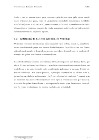 Universidade Eduardo Mondlane FLCS
Assim como, ao mesmo tempo, para uma segrega¸c˜ao intra-urbana, pelo menos nas ci-
dades principais, nas quais, como foi anteriormente assinalado, coincidem as atividades
econˆomicas (exceto as extrativistas), as estruturas de poder e sua express˜ao administrativa
e ﬁnanceira e os centros de consumo das rendas menores ou maiores, s˜ao convenientemente
discriminadas em sua express˜ao espacial.
5.3 Estrutura do Sistema Econ´omico Mundial
O sistema econ´omico internacional como qualquer outro sistema social, ´e, simultanea-
mente um sistema de poder, um sistema de domina¸c˜ao ou dependˆencia que tem favore-
cido sistematicamente, o desenvolvimento dos pa´ıses hoje desenvolvidos e o subdesenvol-
vimento dos pa´ıses actualmente subdesenvolvidos.
No actual contexto hist´orico, esse sistema internacional passou por diversas fases, que
s˜ao as do mercantilismo, liberalismo e o actual que chamamos de neo-mercantilismo, nas
quais foram se metamorfoseando tanto o centro principal quanto a natureza de suas for-
mas de domina¸c˜ao. Em outras palavras, a principal caracter´ıstica do sistema atual e,
provavelmente, do futuro sistema das rela¸c˜oes econˆomicas internacionais ´e a penetra¸c˜ao
da economia dos pa´ıses subdesenvolvidos pelos agentes econˆomicos mais poderosos da
economia dos pa´ıses desenvolvidos e, muito particularmente, pelos da economia estadual,
que ´e o centro predominante do sistema capitalista na actualidade.
Vetevene@gmail.com 17
 