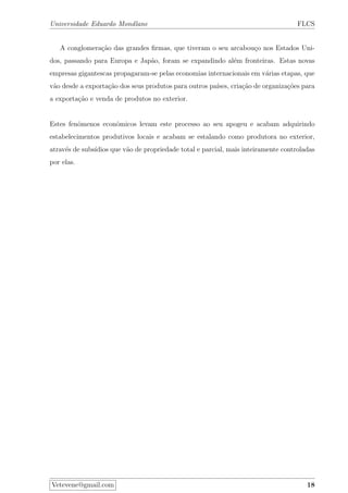 Universidade Eduardo Mondlane FLCS
A conglomera¸c˜ao das grandes ﬁrmas, que tiveram o seu arcabou¸co nos Estados Uni-
dos, passando para Europa e Jap˜ao, foram se expandindo al´em fronteiras. Estas novas
empresas gigantescas propagaram-se pelas economias internacionais em v´arias etapas, que
v˜ao desde a exporta¸c˜ao dos seus produtos para outros pa´ıses, cria¸c˜ao de organiza¸c˜oes para
a exporta¸c˜ao e venda de produtos no exterior.
Estes fenˆomenos econˆomicos levam este processo ao seu apogeu e acabam adquirindo
estabelecimentos produtivos locais e acabam se estalando como produtora no exterior,
atrav´es de subs´ıdios que v˜ao de propriedade total e parcial, mais inteiramente controladas
por elas.
Vetevene@gmail.com 18
 