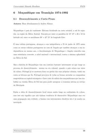 Universidade Eduardo Mondlane FLCS
6 Mo¸cambique em Transi¸c˜ao 1974-1992
6.1 Desenvolvimento a Curto Prazo
Autores: Hans Abrahamsson & Anders Nilsson
Mo¸cambique ´e pa´ıs do continente ´Africano localizado na costa oriental, a sul do equa-
dor, na regi˜ao da ´Africa Austral. Encontra-se entre os paralelos de 10◦
27’ e 26 e 52 de
latitude sul, entre os meridianos 30◦
e 42◦
51’ de longitude Este.
´E uma col´onia portuguesa, alcan¸cou a sua indepedˆencia a 25 de junho de 1975 assim
como as outras col´onias portuguesas no caso de Angola que tamb´em alcan¸cou a sua in-
dependˆencia no mesmo ano, a descoloniza¸c˜ao de Mo¸cambique e Angola coincidiu com
uma resistˆencia crescente, a n´ıvel nacional e internacional, contra o sistema aphartheid
na ´Africa do Sul.
Mas a hist´oria de Mo¸cambique tem um contexto bastante interessante no que tange ao
processo de desenvolvimento. mesmo na era colonial, quando o pa´ıs estava nas m˜aos
do colono, Portugal j´a se mostrava fraco na gest˜ao das suas pr´oprias colonias, tendo em
conta as leituras que ﬁz, Portugal procurou de todas as formas arrendar as companhias
magest´aticas ao capital estrangeiro e fazer corte de sal´ario dos mo¸cambicanos que´ıam tra-
balhar na vizinha ´Africa do Sul isso para poder assegurar a economia interna ao servi¸co
da Metr´opole.
Ent˜ao a ideia de desenvolvimento local estava muito longe na cachimˆonia do colono,
mas isso n˜ao signiﬁca que n˜ao tinham tendˆencia de desenvolver Mo¸cambique mas era
uma propaga¸c˜ao n˜ao evidente, o faziam com instrumentos obsoletos isto ´e j´a usados na
metr´opole.
Vetevene@gmail.com 19
 