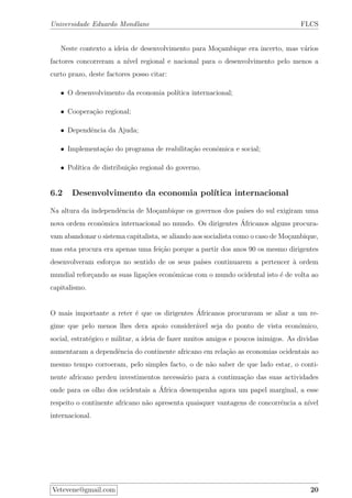 Universidade Eduardo Mondlane FLCS
Neste contexto a ideia de desenvolvimento para Mo¸cambique era incerto, mas v´arios
factores concorreram a n´ıvel regional e nacional para o desenvolvimento pelo menos a
curto prazo, deste factores posso citar:
• O desenvolvimento da economia pol´ıtica internacional;
• Coopera¸c˜ao regional;
• Dependˆencia da Ajuda;
• Implementa¸c˜ao do programa de reabilita¸c˜ao econˆomica e social;
• Pol´ıtica de distribui¸c˜ao regional do governo.
6.2 Desenvolvimento da economia pol´ıtica internacional
Na altura da independˆencia de Mo¸cambique os governos dos pa´ıses do sul exigiram uma
nova ordem econˆomica internacional no mundo. Os dirigentes ´Africanos alguns procura-
vam abandonar o sistema capitalista, se aliando aos socialista como o caso de Mo¸cambique,
mas esta procura era apenas uma fei¸c˜ao porque a partir dos anos 90 os mesmo dirigentes
desenvolveram esfor¸cos no sentido de os seus pa´ıses continuarem a pertencer `a ordem
mundial refor¸cando as suas liga¸c˜oes econˆomicas com o mundo ocidental isto ´e de volta ao
capitalismo.
O mais importante a reter ´e que os dirigentes ´Africanos procuravam se aliar a um re-
gime que pelo menos lhes dera apoio consider´avel seja do ponto de vista econ´omico,
social, estrat´egico e militar, a ideia de fazer muitos amigos e poucos inimigos. As dividas
aumentaram a dependˆencia do continente africano em rela¸c˜ao as economias ocidentais ao
mesmo tempo corroeram, pelo simples facto, o de n˜ao saber de que lado estar, o conti-
nente africano perdeu investimentos necess´ario para a continua¸c˜ao das suas actividades
onde para os olho dos ocidentais a ´Africa desempenha agora um papel marginal, a esse
respeito o continente africano n˜ao apresenta quaisquer vantagens de concorrˆencia a n´ıvel
internacional.
Vetevene@gmail.com 20
 