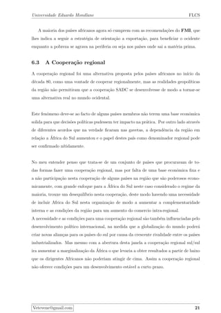 Universidade Eduardo Mondlane FLCS
A maioria dos pa´ıses africanos agora s´o cumprem com as recomenda¸c˜oes do FMI, que
lhes indica a seguir a estrat´egia de orienta¸c˜ao a exporta¸c˜ao, para beneﬁciar o ocidente
enquanto a pobreza se agrava na periferia ou seja nos pa´ıses onde sai a mat´eria prima.
6.3 A Coopera¸c˜ao regional
A coopera¸c˜ao regional foi uma alternativa proposta pelos pa´ıses africanos no in´ıcio da
d´ecada 80, como uma vontade de cooperar regionalmente, mas as realidades geopol´ıticas
da regi˜ao n˜ao permitiram que a coopera¸c˜ao SADC se desenvolvesse de modo a tornar-se
uma alternativa real no mundo ocidental.
Este fenˆomeno deve-se ao facto de alguns pa´ıses membros n˜ao terem uma base econˆomica
solida para que decis˜oes pol´ıticas pudessem ter impacto na pr´atica. Por outro lado atrav´es
de diferentes acordos que na verdade ﬁcaram nas gavetas, a dependˆencia da regi˜ao em
rela¸c˜ao a ´Africa do Sul aumentou e o papel destes pa´ıs como denominador regional pode
ser conﬁrmado n´ıtidamente.
No meu entender penso que trata-se de um conjunto de pa´ıses que procuravam de to-
das formas fazer uma coopera¸c˜ao regional, mas por falta de uma base econˆomica ﬁxa e
a n˜ao participa¸c˜ao nesta coopera¸c˜ao de alguns pa´ıses na regi˜ao que s˜ao poderosos econo-
micamente, com grande enfoque para a ´Africa do Sul neste caso considerado o regime da
maioria, trouxe um desequil´ıbrio nesta coopera¸c˜ao, deste modo havendo uma necessidade
de incluir Africa do Sul nesta organiza¸c˜ao de modo a aumentar a complementaridade
interna e as condi¸c˜oes da regi˜ao para um aumento do comercio intra-regional.
A necessidade e as condi¸c˜oes para uma coopera¸c˜ao regional s˜ao tamb´em inﬂuenciadas pelo
desenvolvimento pol´ıtico internacional, na medida que a globaliza¸c˜ao do mundo poder´a
criar novas alian¸cas para os pa´ıses do sul por causa da crescente rivalidade entre os pa´ıses
industrializados. Mas mesmo com a abertura desta janela a coopera¸c˜ao regional sul/sul
ira aumentar a marginaliza¸c˜ao da ´Africa o que levaria a obter resultados a partir de baixo
que os dirigentes Africanos n˜ao poderiam atingir de cima. Assim a coopera¸c˜ao regional
n˜ao oferece condi¸c˜oes para um desenvolvimento est´avel a curto prazo.
Vetevene@gmail.com 21
 