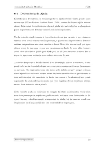 Universidade Eduardo Mondlane FLCS
6.4 Dependˆencia da Ajuda
´E sabido que a dependˆencia de Mo¸cambique face a ajuda externa ´e muito grande, posso
estimar que 75% do Produto Nacional Bruto (PNB), provem do ﬂuxo da ajuda interna-
cional. Esta grande dependˆencia em rela¸c˜ao `a ajuda internacional reduz a soberania do
pa´ıs e as possibilidades de tomar decis˜oes pol´ıticas independentes.
Um facto muito simples quanto a dependˆencia externa, por exemplo o que estamos a
veriﬁcar neste actual momento em Mo¸cambique, o governo esta impossibilitado de tomar
decis˜oes independentes sem antes consultar o Fundo Monet´ario Internacional, que agora
dita as regras do jogo uma vez que nos encontramos no fundo do po¸co, ali´as ´e sempre
assim tendo em conta os pa´ıses que o FMI ajuda ele d´a ajuda ﬁnanceira e depois dita as
regras do jogo, o que muita das vezes reduz a soberania do pa´ıs.
Ao mesmo tempo que o Estado diminui a sua interven¸c˜ao pol´ıtica e econˆomica, os em-
pres´arios locais s˜ao demasiados fracos para conseguirem um desenvolvimento da economia
do mercado. Os empres´arios locais s˜ao fracos neste ˆambito porque? porque o Estado
como regulador da economia interna muita das vezes estimula o sector privado com as
suas pol´ıticas sejam elas monet´arias ou ﬁscais, mas quando o Estado encontra-se grande
dependente da ajuda externa isso muita das vezes fragiliza o tecido econ´omico interno,
estou a falar mesmo do sector privado.
Neste contexto a falta de capacidade de recep¸c˜ao do estado a n´ıvel central e local criou
uma situa¸c˜ao em que os pr´oprios mo¸cambicanos s˜ao muita das vezes distanciados do de-
senvolvimento, e simultaneamente a necessidade de ajuda ´e de tal maneira grande que
Mo¸cambique na situa¸c˜ao actual n˜ao tem possibilidade de negar ajuda.
Vetevene@gmail.com 22
 