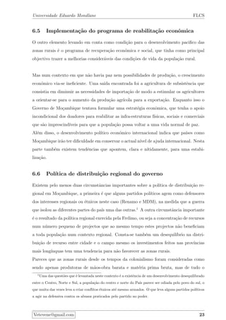 Universidade Eduardo Mondlane FLCS
6.5 Implementa¸c˜ao do programa de reabilita¸c˜ao econˆomica
O outro elemento levando em conta como condi¸c˜ao para o desenvolvimento paciﬁco das
zonas rurais ´e o programa de recupera¸c˜ao econ´omica e social, que tinha como principal
objectivo trazer a melhorias consider´aveis das condi¸c˜oes de vida da popula¸c˜ao rural.
Mas num contexto em que n˜ao havia paz nem possibilidades de produ¸c˜ao, o crescimento
econ´omico via-se ineﬁciente. Uma sa´ıda encontrada foi a agricultura de subsistˆencia que
consistia em diminuir as necessidades de importa¸c˜ao de modo a estimular os agricultores
a orientar-se para o aumento da produ¸c˜ao agr´ıcola para a exporta¸c˜ao. Enquanto isso o
Governo de Mo¸cambique tentava formular uma estrat´egia econˆomica, que tenha o apoio
incondicional dos doadores para reabilitar as infra-estruturas f´ısicas, sociais e comerciais
que s˜ao imprescind´ıveis para que a popula¸c˜ao possa voltar a uma vida normal de paz.
Al´em disso, o desenvolvimento pol´ıtico econ´omico internacional indica que pa´ıses como
Mo¸cambique ir˜ao ter diﬁculdade em conservar o actual n´ıvel de ajuda internacional. Nesta
parte tamb´em existem tendˆencias que apontem, clara e n´ıtidamente, para uma estabi-
liza¸c˜ao.
6.6 Pol´ıtica de distribui¸c˜ao regional do governo
Existem pelo menos duas circunstˆancias importantes sobre a pol´ıtica de distribui¸c˜ao re-
gional em Mo¸cambique, a primeira ´e que alguns partidos pol´ıticos agem como defensores
dos interesses regionais ou ´etnicos neste caso (Renamo e MDM), na medida que a guerra
que isolou as diferentes partes do pa´ıs uma das outras.1
A outra circunstˆancia importante
´e o resultado da pol´ıtica regional exercida pela Frelimo, ou seja a concentra¸c˜ao de recursos
num n´umero pequeno de projectos que ao mesmo tempo estes projectos n˜ao beneﬁciam
a toda popula¸c˜ao num contexto regional. Consta-se tamb´em um desequil´ıbrio na distri-
bui¸c˜ao de recurso entre cidade e o campo mesmo os investimentos feitos nas prov´ıncias
mais long´ınquas tem uma tendencia para n˜ao favorecer as zonas rurais.
Pareces que as zonas rurais desde os tempos da colonialismo foram consideradas como
sendo apenas produtoras de m˜aos-obra barata e mat´eria prima bruta, mas de tudo o
1
Uma das quest˜oes que ´e levantada neste contexto ´e a existˆencia de um desenvolvimento desequilibrado
entre o Centro, Norte e Sul, a popula¸c˜ao do centro e norte do Pa´ıs parece ser odiada pelo povo do sul, o
que muita das vezes leva a criar conﬂitos ´etnicos at´e mesmo armados. O que leva alguns partidos pol´ıticos
a agir na defensiva contra os abusos praticados pelo partido no poder.
Vetevene@gmail.com 23
 