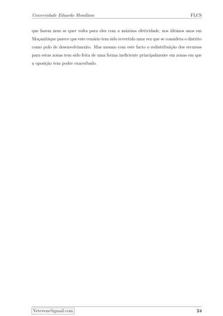 Universidade Eduardo Mondlane FLCS
que fazem nem se quer volta para eles com a m´axima efetividade, nos ´ultimos anos em
Mo¸cambique parece que este cen´ario tem sido revertido uma vez que se considera o distrito
como polo de desenvolvimento. Mas mesmo com este facto o redistribui¸c˜ao dos recursos
para estas zonas tem sido feita de uma forma ineﬁciente principalmente em zonas em que
a oposi¸c˜ao tem poder exacerbado.
Vetevene@gmail.com 24
 