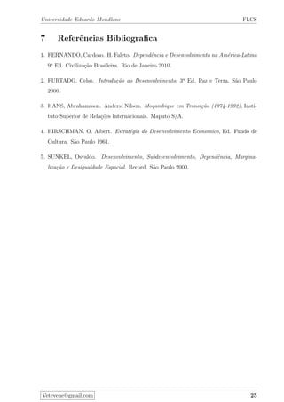 Universidade Eduardo Mondlane FLCS
7 Referˆencias Bibliograﬁca
1. FERNANDO, Cardoso. H. Faleto. Dependˆencia e Desenvolvimento na Am´erica-Latina
9a
Ed. Civiliza¸c˜ao Brasileira. Rio de Janeiro 2010.
2. FURTADO, Celso. Introdu¸c˜ao ao Desenvolvimento, 3a
Ed, Paz e Terra, S˜ao Paulo
2000.
3. HANS, Abrahamsson. Anders, Nilson. Mo¸cambique em Transi¸c˜ao (1974-1992), Insti-
tuto Superior de Rela¸c˜oes Internacionais. Maputo S/A.
4. HIRSCHMAN. O. Albert. Estrat´egia do Desenvolvimento Economico, Ed. Fundo de
Cultura. S˜ao Paulo 1961.
5. SUNKEL, Osvaldo. Desenvolvimento, Subdesenvolvimento, Dependˆencia, Margina-
liza¸c˜ao e Desigualdade Espacial. Record. S˜ao Paulo 2000.
Vetevene@gmail.com 25
 