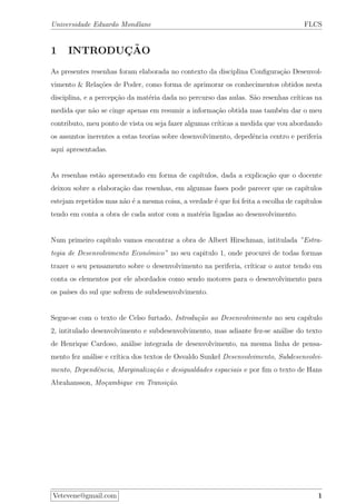 Universidade Eduardo Mondlane FLCS
1 INTRODUC¸ ˜AO
As presentes resenhas foram elaborada no contexto da disciplina Conﬁgura¸c˜ao Desenvol-
vimento & Rela¸c˜oes de Poder, como forma de aprimorar os conhecimentos obtidos nesta
disciplina, e a percep¸c˜ao da mat´eria dada no percurso das aulas. S˜ao resenhas cr´ıticas na
medida que n˜ao se cinge apenas em resumir a informa¸c˜ao obtida mas tamb´em dar o meu
contributo, meu ponto de vista ou seja fazer algumas cr´ıticas a medida que vou abordando
os assuntos inerentes a estas teorias sobre desenvolvimento, depedˆencia centro e periferia
aqui apresentadas.
As resenhas est˜ao apresentado em forma de cap´ıtulos, dada a explica¸c˜ao que o docente
deixou sobre a elabora¸c˜ao das resenhas, em algumas fases pode parecer que os cap´ıtulos
estejam repetidos mas n˜ao ´e a mesma coisa, a verdade ´e que foi feita a escolha de cap´ıtulos
tendo em conta a obra de cada autor com a mat´eria ligadas ao desenvolvimento.
Num primeiro cap´ıtulo vamos encontrar a obra de Albert Hirschman, intitulada ”Estra-
tegia de Desenvolvimento Econ´omico” no seu capitulo 1, onde procurei de todas formas
trazer o seu pensamento sobre o desenvolvimento na periferia, cr´ıticar o autor tendo em
conta os elementos por ele abordados como sendo motores para o desenvolvimento para
os pa´ıses do sul que sofrem de subdesenvolvimento.
Segue-se com o texto de Celso furtado, Introdu¸c˜ao ao Desenvolvimento no seu cap´ıtulo
2, intitulado desenvolvimento e subdesenvolvimento, mas adiante fez-se an´alise do texto
de Henrique Cardoso, an´alise integrada de desenvolvimento, na mesma linha de pensa-
mento fez an´alise e cr´ıtica dos textos de Osvaldo Sunkel Desenvolvimento, Subdesenvolvi-
mento, Dependˆencia, Marginaliza¸c˜ao e desigualdades espaciais e por ﬁm o texto de Hans
Abrahansson, Mo¸cambique em Transi¸c˜ao.
Vetevene@gmail.com 1
 