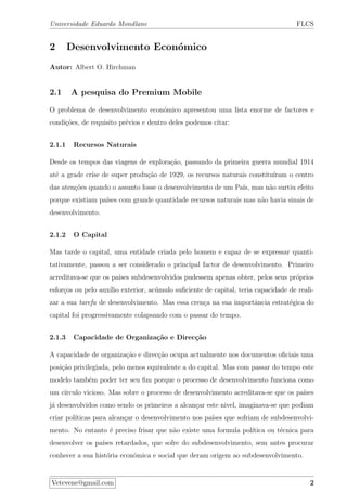 Universidade Eduardo Mondlane FLCS
2 Desenvolvimento Econ´omico
Autor: Albert O. Hirchman
2.1 A pesquisa do Premium Mobile
O problema de desenvolvimento econ´omico apresentou uma lista enorme de factores e
condi¸c˜oes, de requisito pr´evios e dentro deles podemos citar:
2.1.1 Recursos Naturais
Desde os tempos das viagens de explora¸c˜ao, passando da primeira guerra mundial 1914
at´e a grade cr´ıse de super produ¸c˜ao de 1929, os recursos naturais constitu´ıram o centro
das aten¸c˜oes quando o assunto fosse o desenvolvimento de um Pa´ıs, mas n˜ao surtiu efeito
porque existiam pa´ıses com grande quantidade recursos naturais mas n˜ao havia sinais de
desenvolvimento.
2.1.2 O Capital
Mas tarde o capital, uma entidade criada pelo homem e capaz de se expressar quanti-
tativamente, passou a ser considerado o principal factor de desenvolvimento. Primeiro
acreditava-se que os pa´ıses subdesenvolvidos pudessem apenas obter, pelos seus pr´oprios
esfor¸cos ou pelo aux´ılio exterior, ac´umulo suﬁciente de capital, teria capacidade de reali-
zar a sua tarefa de desenvolvimento. Mas essa cren¸ca na sua importˆancia estrat´egica do
capital foi progressivamente colapsando com o passar do tempo.
2.1.3 Capacidade de Organiza¸c˜ao e Direc¸c˜ao
A capacidade de organiza¸c˜ao e direc¸c˜ao ocupa actualmente nos documentos oﬁciais uma
posi¸c˜ao privilegiada, pelo menos equivalente a do capital. Mas com passar do tempo este
modelo tamb´em poder ter seu ﬁm porque o processo de desenvolvimento funciona como
um c´ırculo vicioso. Mas sobre o processo de desenvolvimento acreditava-se que os pa´ıses
j´a desenvolvidos como sendo os primeiros a alcan¸car este nivel, imaginava-se que podiam
criar pol´ıticas para alcan¸car o desenvolvimento nos pa´ıses que sofriam de subdesenvolvi-
mento. No entanto ´e preciso frisar que n˜ao existe uma formula pol´ıtica ou t´ecnica para
desenvolver os pa´ıses retardados, que sofre do subdesenvolvimento, sem antes procurar
conhecer a sua hist´oria econˆomica e social que deram origem ao subdesenvolvimento.
Vetevene@gmail.com 2
 