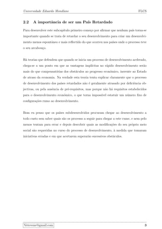 Universidade Eduardo Mondlane FLCS
2.2 A importˆancia de ser um Pa´ıs Retardado
Para desenvolver este subcap´ıtulo primeiro come¸co por aﬁrmar que nenhum pa´ıs torna-se
importante quando se trata de retardar o seu desenvolvimento para criar um desenvolvi-
mento menos espontˆaneo e mais reﬂectido do que ocorreu nos pa´ıses onde o processo teve
o seu arcabou¸co.
H´a teorias que defendem que quando se inicia um processo de desenvolvimento acelerado,
chega-se a um ponto em que as vantagens impl´ıcitas no r´apido desenvolvimento ser˜ao
mais do que compensat´orias dos obst´aculos ao progresso econ´omico, inerente ao Estado
de atraso da economia. Na verdade esta teoria tenta explicar claramente que o processo
de desenvolvimento dos pa´ıses retardados n˜ao ´e geralmente atrasado por deﬁciˆencia ob-
jectivas, ou pela ausˆencia de pr´e-requisitos, mas porque n˜ao h´a requisitos estabelecidos
para o desenvolvimento econ´omico, o que torna imposs´ıvel estatuir um n´umero ﬁxo de
conﬁgura¸c˜oes rumo ao desenvolvimento.
Bom eu penso que os pa´ıses subdesenvolvidos procuram chegar ao desenvolvimento a
todo custo sem saber quais s˜ao os processo a seguir para chegar a este cume, e nem pelo
menos tentam para errar e depois descobrir quais as modiﬁca¸c˜oes do seu pr´oprio meio
social s˜ao requeridas no curso do processo de desenvolvimento, `a medida que tomaram
iniciativas erradas e em que acertarem superar˜ao sucessivos obst´aculos.
Vetevene@gmail.com 3
 