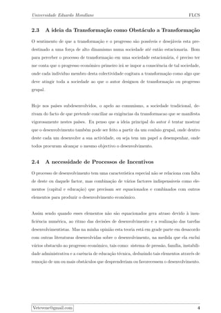 Universidade Eduardo Mondlane FLCS
2.3 A ideia da Transforma¸c˜ao como Obst´aculo a Transforma¸c˜ao
O sentimento de que a transforma¸c˜ao e o progresso s˜ao poss´ıveis e desej´aveis esta pre-
destinado a uma for¸ca de alto dinamismo numa sociedade at´e ent˜ao estacionaria. Bom
para perceber o processo de transforma¸c˜ao em uma sociedade estacion´aria, ´e preciso ter
me conta que o progresso econ´omico primeiro ir´a se impor a consciˆencia de tal sociedade,
onde cada individuo membro desta colectividade cogitara a transforma¸c˜ao como algo que
deve atingir toda a sociedade ao que o autor designou de transforma¸c˜ao ou progresso
grupal.
Hoje nos pa´ıses subdesenvolvidos, o apelo ao comunismo, a sociedade tradicional, de-
rivam do facto de que pretende conciliar as exigˆencias da transformacao que se manifesta
vigorosamente nestes pa´ıses. Eu penso que a ideia principal do autor ´e tentar mostrar
que o desenvolvimento tamb´em pode ser feito a partir da um conluio grupal, onde dentro
deste cada um desenvolve a sua actividade, ou seja tem um papel a desempenhar, onde
todos procuram alcan¸car o mesmo objectivo o desenvolvimento.
2.4 A necessidade de Processos de Incentivos
O processo de desenvolvimento tem uma caracter´ıstica especial n˜ao se relaciona com falta
de deste ou daquele factor, mas combina¸c˜ao de v´arios factores indispens´aveis como ele-
mentos (capital e educa¸c˜ao) que precisam ser equacionados e combinados com outros
elementos para produzir o desenvolvimento econ´omico.
Assim sendo quando esses elementos n˜ao s˜ao equacionados gera atraso devido `a insu-
ﬁciˆencia num´erica, ao ritmo das decis˜oes de desenvolvimento e a realiza¸c˜ao das tarefas
desenvolvimentistas. Mas na minha opini˜ao esta teoria est´a em grade parte em desacordo
com outras literaturas desenvolvidas sobre o desenvolvimento, na medida que ela exclui
v´arios obstaculo ao progresso econ´omico, tais como: sistema de press˜ao, fam´ılia, instabili-
dade administrativa e a carˆencia de educa¸c˜ao t´ecnica, deduzindo tais elementos atrav´es de
remo¸c˜ao de um ou mais obst´aculos que desprenderiam ou favorecessem o desenvolvimento.
Vetevene@gmail.com 4
 
