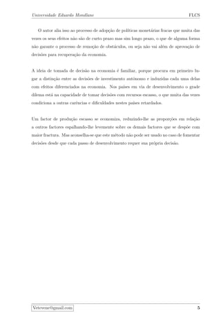 Universidade Eduardo Mondlane FLCS
O autor alia isso ao processo de adop¸c˜ao de pol´ıticas monet´arias fracas que muita das
vezes os seus efeitos n˜ao s˜ao de curto prazo mas sim longo prazo, o que de alguma forma
n˜ao garante o processo de remo¸c˜ao de obst´aculos, ou seja n˜ao vai al´em de aprova¸c˜ao de
decis˜oes para recupera¸c˜ao da economia.
A ideia de tomada de decis˜ao na economia ´e familiar, porque procura em primeiro lu-
gar a distin¸c˜ao entre as decis˜oes de investimento autˆonomo e induzidas cada uma delas
com efeitos diferenciados na economia. Nos pa´ıses em via de desenvolvimento o grade
dilema est´a na capacidade de tomar decis˜oes com recursos escasso, o que muita das vezes
condiciona a outras carˆencias e diﬁculdades nestes pa´ıses retardados.
Um factor de produ¸c˜ao escasso se economiza, reduzindo-lhe as propor¸c˜oes em rela¸c˜ao
a outros factores espalhando-lhe levemente sobre os demais factores que se desp˜oe com
maior fractura. Mas aconselha-se que este m´etodo n˜ao pode ser usado no caso de fomentar
decis˜oes desde que cada passo de desenvolvimento requer sua pr´opria decis˜ao.
Vetevene@gmail.com 5
 