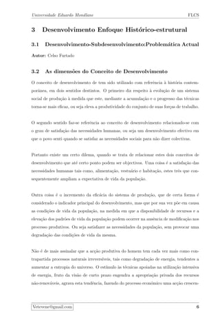Universidade Eduardo Mondlane FLCS
3 Desenvolvimento Enfoque Hist´orico-estrutural
3.1 Desenvolvimento-Subdesenvolvimento:Problem´atica Actual
Autor: Celso Furtado
3.2 As dimens˜oes do Conceito de Desenvolvimento
O conceito de desenvolvimento de tem sido utilizado com referˆencia `a hist´oria contem-
porˆanea, em dois sentidos destintos. O primeiro diz respeito `a evolu¸c˜ao de um sistema
social de produ¸c˜ao `a medida que este, mediante a acumula¸c˜ao e o progresso das t´ecnicas
torna-se mais eﬁcaz, ou seja eleva a produtividade do conjunto de suas for¸cas de trabalho.
O segundo sentido faz-se referˆencia ao conceito de desenvolvimento relacionado-se com
o grau de satisfa¸c˜ao das necessidades humanas, ou seja um desenvolvimento efectivo em
que o povo senti quando se satisfaz as necessidades sociais para n˜ao dizer colectivas.
Portanto existe um certo dilema, quando se trata de relacionar estes dois conceitos de
desenvolvimento que at´e certo ponto podem ser objectivos. Uma coisa ´e a satisfa¸c˜ao das
necessidades humanas tais como, alimenta¸c˜ao, vestu´ario e habita¸c˜ao, estes trˆes que con-
sequentemente ampliam a expectativa de vida da popula¸c˜ao.
Outra coisa ´e o incremento da eﬁc´acia do sistema de produ¸c˜ao, que de certa forma ´e
considerado o indicador principal do desenvolvimento, mas que por sua vez p˜oe em causa
as condi¸c˜oes de vida da popula¸c˜ao, na medida em que a disponibilidade de recursos e a
eleva¸c˜ao dos padr˜oes de vida da popula¸c˜ao podem ocorrer na ausˆencia de modiﬁca¸c˜ao nos
processo produtivos. Ou seja satisfazer as necessidades da popula¸c˜ao, sem provocar uma
degrada¸c˜ao das condi¸c˜oes de vida da mesma.
N˜ao ´e de mais assinalar que a ac¸c˜ao produtiva do homem tem cada vez mais como con-
trapartida processos naturais irrevers´ıveis, tais como degrada¸c˜ao de energia, tendentes a
aumentar a entropia do universo. O est´ımulo `as t´ecnicas apoiadas na utiliza¸c˜ao intensiva
de energia, fruto da vis˜ao de curto prazo engendra a apropria¸c˜ao privada dos recursos
n˜ao-renov´aveis, agrava esta tendˆencia, fazendo do processo econ´omico uma ac¸c˜ao crescen-
Vetevene@gmail.com 6
 