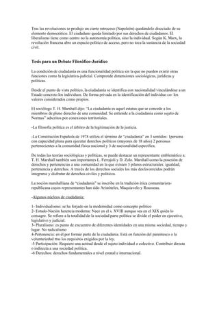 Tras las revoluciones se produjo un cierto retroceso (Napoleón) quedándolo disociado de su
elemento democrático. El ciudadano queda limitado por sus derechos de ciudadanos. El
liberalismo tiene como centro no la autonomía política, sino la individual. Según K. Marx, la
revolución francesa abre un espacio político de acceso, pero no toca la sustancia de la sociedad
civil.


Tesis para un Debate Filosófico-Jurídico

La condición de ciudadanía es una funcionalidad política sin la que no pueden existir otras
funciones como la legislativa-judicial. Comprende dimensiones sociológicas, jurídicas y
políticas.

Desde el punto de vista político, la ciudadanía se identifica con nacionalidad vinculándose a un
Estado concreto los individuos. De forma privada en la identificación del individuo co- los
valores considerados como propios.

El sociólogo T. H. Marshall dijo: “La ciudadanía es aquel estatus que se concede a los
miembros de pleno derecho de una comunidad. Se entiende a la ciudadanía como sujeto de
Normas” adscritos por conexiones territoriales.

-La filosofía política es el árbitro de la legitimación de la justicia.

-La Constitución Española de 1978 utiliza el término de “ciudadanía” en 3 sentidos: 1persona
con capacidad plena para ejecutar derechos políticos (mayores de 18 años) 2 personas
pertenecientes a la comunidad física nacional y 3 de nacionalidad específica.

De todas las teorías sociológicas y políticas, se puede destacar un representante emblemático a:
T. H. Marshall también son importantes L. Ferrajoli y D. Zolo. Marshall como la posesión de
derechos y pertenencias a una comunidad en la que existen 3 pilares estructurales: igualdad,
pertenencia y derechos. A través de los derechos sociales los más desfavorecidos podrán
integrarse y disfrutar de derechos civiles y políticos.

La noción marshalliana de “ciudadanía” se inscribe en la tradición ética comunitarista-
republicana cuyos representantes han sido Aristóteles, Maquiavelo y Rousseau.

-Algunos núcleos de ciudadanía:

1- Individualismo: se ha forjado en la modernidad como concepto político
2- Estado-Nación herencia moderna: Nace en el s. XVIII aunque sea en el XIX quién lo
consagre. Se refiere a la totalidad de la sociedad parte política se divide el poder en ejecutivo,
legislativo y judicial.
3- Pluralismo: es punto de encuentro de diferentes identidades en una misma sociedad, tiempo y
lugar. No radicalismo
4-Pertenencia: en él por formar parte de la ciudadanía. Está en función del parentesco o la
voluntariedad tras los requisitos exigidos por la ley.
-5 Participación: Requiere una actitud desde el sujeto individual o colectivo. Contribuir directa
o indirecta a una sociedad política.
-6 Derechos: derechos fundamentales a nivel estatal e internacional.
 