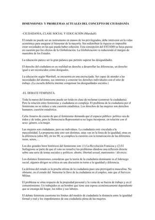 DIMENSIONES Y PROBLEMAS ACTUALES DEL CONCEPTO DE CIUDADANÍA


-CIUDADANIA, CLASE SOCIAL Y EDUCACIÓN (Marshall)

El estado no puede ser un instrumento en manos de los privilegiados, debe intervenir en la vidas
económica para asegurar el bienestar de la mayoría. Sin redistribuir la riqueza es imposible
crear sociedades en las que pueda haber cohesión. Esta concepción del ESTADO se haya puesta
en cuestión por los efectos de la Globalización. La Globalización va reduciendo el margen de
maniobra de los Estados.

La educación parece ser la gran palanca que permite superar las desigualdades.

El derecho del ciudadano es en realidad un derecho a desarrollar las diferencias, un derecho
igual a ser reconocidos como desiguales.

La educación según Marshall, se encuentra en una encrucijada: Ser capaz de atender a las
necesidades del alumno, sus intereses y conectar los derechos individuales con el sitio de
trabajo. (La escuela debería intentar compensar las desigualdades sociales.)


-EL DEBATE FEMINISTA.

Toda la marea del feminismo puede ser leída en clase de reclamar (construir la ciudadanía).
Pero la relación entre feministas y ciudadanía es compleja. El problema de la ciudadanía por el
feminismo no se reduce a una cuestión estadística. Los derechos de las mujeres son derechos
humanos, cuestión estadística.

Celia Amaros da cuenta de que el feminismo demanda que el espacio público- político sea de
todos y de todas, pero la Democracia Representativa no logra incorporar, en relación con el
sexo- género, a la mujer.

Las mujeres son ciudadanas, pero no individuos. La ciudadanía está vinculada a la
masculinidad. La propuesta ante esto son distintas, unas van en la línea de la igualdad, otras en
la diferencia (años 80), en los 90, se complica la cuestión con la tematización de las diferentes
razas, sexos,…

Los dos grandes hitos históricos del feminismo son: (1) La Revolución Francesa y (2) El
Sufragismo se parte de que el voto no resuelve los problemas dándose una reflexión directa
sobre una serie de temas sociales y políticos: aborto, libertad sexual, matrimonio / divorcio.

Los distintos feminismos consideran que la teoría de la ciudadanía dominante es el liderazgo
social, algunos dirigen su crítica en una discusión en torno a la igualdad y diferencia.

La defensa del estado es la prueba última de la ciudadanía pues una prerrogativa masculina. No
obstante, en el estado del bienestar la llave de la ciudadanía en el empleo, más que el Servicio
Militar.

El problema se sitúa respecto de la propiedad personal y la venta de su fuerza de trabajo y en el
consentimiento: Un trabajador es un hombre que tiene una esposa económicamente dependiente
que se encarga del hogar, los niños y sus labores.

El debate feminista cuestiona los límites del modelo de ciudadanía la distancia entre la igualdad
formal y real y los impedimentos de una ciudadanía plena de las mujeres.
 