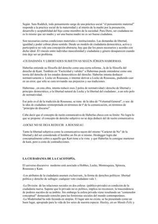 Según Sara Ruddick, todo pensamiento surge de una práctica social “el pensamiento maternal”
responde a la practica social de la maternidad y al interés de la madre por la presunción,
desarrollo y aceptabilidad del hijo como miembro de la sociedad. Para Dietz, ser ciudadana no
es lo mismo que ser madre y ser una buena madre no es ser buena ciudadana.

Son necesarias ciertas condiciones materiales e institucionales. Las demandas de libertad,
igualdad y poder cobran pleno sentido. Desde un modelo de ciudadanía democrática, activa y
participativa no vale una concepción abstracta; hay que dar los pasos necesarios y acordes con
dicho ideal. El vínculo entre individuo masculinidad y ciudadanía y género desaparecen cuando
éste deje ser un problema.

-CIUDADANÍA Y LIBERTADES SUBJETIVAS SEGÚN JÜRGEN HABERMAS.

Haberlas entiende su filosofía del derecho como una cierta reforma , la de la filosofía del
derecho de Kant. También en “Facticidad y validez” a Habermas puede entenderse como una
teoría del derecho de los estados democráticos del derecho. Haberlas intenta deshacer
normativamente a Locke en Rousseau, o intentar derivar a Locke de Rousseau,, pudiendo caer
en un error, que sólo se cura revisando sus prejuicios y sus tradiciones.

Habermas , en esta obra, intenta reducir esos 2 polos de normatividad ( derecho de libertad y
principio democrático, o la libertad natural de Locke y la libertad del ciudadano , a un solo polo
de normatividad.

Ese polo es el de la tradición de Rousseau; se trata de la idea de “Voluntad General”, o sea: de
la idea de ciudadano reinterpretada en términos de tª de la comunicación, en términos de
“principio de discurso”

Cabe decir que el concepto de razón comunicativa de Haberlas choca con su límite: No logra lo
que se propone: el concepto de derecho subjetivo no se deja deducir del de razón comunicativa.

-LOCKE NO SE DEJA REDUCIR A ROUSSEAU.

Tanto la libertad subjetiva como la comunicativa nacen del mismo “Carácter de No” de la
libertad y del ser considerado el hombre un fin en sí mismo. Heidegger logra dar
conceptualmente cobro a aquello que Kart tiene a la vista y que Haberlas lo consigue mantener
de kant, pero a costa de contradicciones.




LA CIUDADANIA DE LA CACOTOPÍA.

El universo discursivo moderno está asociado a Hobbes, Locke, Montesquieu, Spinoza,
Rousseau y Kant.

-Los atributos de la ciudadanía asumen exclusivam., la forma de derechos políticos: libertad
política y derecho de sufragio: cualquier voto ciudadano vale 1.

-La División de las relaciones sociales en dos esferas (público-privado) es condición de la
ciudadanía nueva. Supone que lo privado no es político, implica no reconocer, la trascendencia
de poderes nacidos de su ámbito. Sin embargo la esfera privada viene resultando un “contenedor
conceptual” demasiado estrecho para las feministas sociales del mundo contemporáneo.
-La Modernidad ha sido fecunda en utopías. El lugar aún no existe, se ha presentado como un
buen lugar, apropiado para la vida de los seres de nuestra especie. Huxley, en un Mundo Feliz y
 