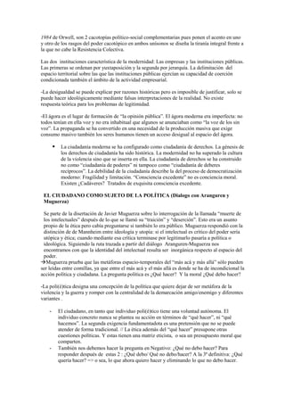1984 de Orwell, son 2 cacotopías político-social complementarias pues ponen el acento en uno
y otro de los rasgos del poder cacotópico en ambos unísonos se diseña la tiranía integral frente a
la que no cabe la Resistencia Colectiva.

Las dos instituciones característica de la modernidad: Las empresas y las instituciones públicas.
Las primeras se ordenan por yuxtaposición y la segunda por jerarquía. La delimitación del
espacio territorial sobre las que las instituciones públicas ejercían su capacidad de coerción
condicionada también el ámbito de la actividad empresarial.

-La desigualdad se puede explicar por razones históricas pero es imposible de justificar, solo se
puede hacer ideológicamente mediante falsas interpretaciones de la realidad. No existe
respuesta teórica para los problemas de legitimidad.

-El ágora es el lugar de formación de “la opinión pública”. El ágora moderna era imperfecta: no
todos tenían en ella voz y no era inhabitual que algunos se anunciaban como “la voz de los sin
voz”. La propaganda se ha convertido en una necesidad de la producción masiva que exige
consumo masivo también los seres humanos tienen un acceso desigual al espacio del ágora.

            La ciudadanía moderna se ha configurado como ciudadanía de derechos. La génesis de
             los derechos de ciudadanía ha sido histórica. La modernidad no ha superado la cultura
             de la violencia sino que se inserta en ella. La ciudadanía de derechos se ha construido
             no como “ciudadanía de poderes” ni tampoco como “ciudadanía de deberes
             recíprocos”. La debilidad de la ciudadanía describe la del proceso de democratización
             moderno: Fragilidad y limitación. “Consciencia excedente” no es conciencia moral.
             Existen ¿Cadáveres? Tratados de exquisita consciencia excedente.

 EL CIUDADANO COMO SUJETO DE LA POLÍTICA (Dialogo con Aranguren y
 Muguerza)

 Se parte de la disertación de Javier Muguerza sobre lo interrogación de la llamada “muerte de
 los intelectuales” después de lo que se llamó su “traición” y “deserción”. Esto era un asunto
 propio de la ética pero cabía preguntarse si también lo era público. Muguerza respondió con la
 distinción de de Mannheim entre ideología y utopía: si el intelectual es crítico del poder sería
 utópica y ética; cuando mediante esa crítica terminase por legitimarlo pasaría a política o
 ideológica. Siguiendo la ruta trazada a partir del diálogo Aranguren-Muguerza nos
 encontramos con que la identidad del intelectual resulta ser inorgánica respecto al espacio del
 poder.
Muguerza prueba que las metáforas espacio-temporales del “más acá y más allá” sólo pueden
ser leídas entre comillas, ya que entre el más acá y el más allá es donde se ha de incondicional la
acción política y ciudadana. La pregunta política es ¿Qué hacer? Y la moral ¿Qué debo hacer?

-La poli(é)tica designa una concepción de la política que quiere dejar de ser metáfora de la
violencia y la guerra y romper con la centralidad de la demarcación amigo/enemigo y diferentes
variantes .

    -       El ciudadano, en tanto que individuo poli(é)tico tiene una voluntad autónoma. El
            individuo concreto nunca se plantea su acción en términos de “qué hacer”, ni “qué
            hacemos”. La segunda exigencia fundamentadota es una pretensión que no se puede
            atender de forma tradicional. // La ética además del “qué hacer” presupone otras
            cuestiones políticas. Y estas tienen una matriz eticista, o sea un presupuesto moral que
            comparten.
    -       También nos debemos hacer la pregunta en Negativo: ¿Qué no debo hacer? Para
            responder después de estas 2 : ¿Qué debo/ Qué no debo/hacer? A la 3ª definitiva: ¿Qué
            quería hacer? => o sea, lo que ahora quiero hacer y eliminando lo que no debo hacer.
 