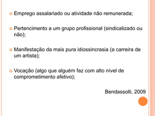 

Emprego assalariado ou atividade não remunerada;



Pertencimento a um grupo profissional (sindicalizado ou
não);



Manifestação da mais pura idiossincrasia (a carreira de
um artista);



Vocação (algo que alguém faz com alto nível de
comprometimento afetivo);

Bendassolli, 2009

 