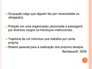 

Ocupação (algo que alguém faz por necessidade ou
obrigação);



Posição em uma organização (associada a passagens
por diversos cargos na hierarquia institucional);

Trajetória de um indivíduo que trabalha por conta
própria;
 Roteiro pessoal para a realização dos próprios desejos.
Bendassolli, 2009


 