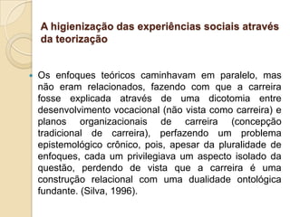 A higienização das experiências sociais através
da teorização



Os enfoques teóricos caminhavam em paralelo, mas
não eram relacionados, fazendo com que a carreira
fosse explicada através de uma dicotomia entre
desenvolvimento vocacional (não vista como carreira) e
planos organizacionais de carreira (concepção
tradicional de carreira), perfazendo um problema
epistemológico crônico, pois, apesar da pluralidade de
enfoques, cada um privilegiava um aspecto isolado da
questão, perdendo de vista que a carreira é uma
construção relacional com uma dualidade ontológica
fundante. (Silva, 1996).

 