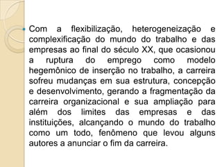 

Com a flexibilização, heterogeneização e
complexificação do mundo do trabalho e das
empresas ao final do século XX, que ocasionou
a ruptura do emprego como modelo
hegemônico de inserção no trabalho, a carreira
sofreu mudanças em sua estrutura, concepção
e desenvolvimento, gerando a fragmentação da
carreira organizacional e sua ampliação para
além dos limites das empresas e das
instituições, alcançando o mundo do trabalho
como um todo, fenômeno que levou alguns
autores a anunciar o fim da carreira.

 