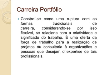 Carreira Portfólio


Constroí-se como uma ruptura com as
formas
tradicionais
de
carreira,
considerando-se
por
isso
flexível, se relaciona com a criatividade e
significado do trabalho. É uma oferta da
força de trabalho para a realização de
projetos ou consultoria à organizações e
pessoas que desejam o expertise de tais
profissionais.

 