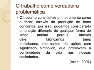 O trabalho como verdadeira
problemática


O trabalho constitui-se primeiramente como
o fazer, através da produção de bens
concretos, por isso, podemos considerá-lo
uma ação diferente de qualquer forma de
labor
animal
porque,
através
dele,
fabricamos
bens
duradouros, resultantes de ações com
significado simbólico, que promovem a
continuidade
da
vida
nas
nossas
sociedades.
(Arent, 2007)

 
