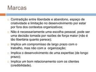 Marcas










Contradição entre liberdade e abandono, espaço de
criatividade e limitação no desenvolvimento por estar
por fora dos contextos organizativos;
Não é necessariamente uma escolha pessoal, pode ser
uma decisão tomada por razões de força maior (não é
tão libertária quanto parece);
Implica um compromisso de largo prazo com o
trabalho, mas não com a organização;
Implica o desenvolvimento de uma expertise (de longo
prazo);
Implica um bom relacionamento com os clientes
(credibilidade).

 