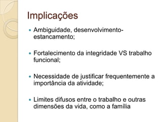 Implicações


Ambiguidade, desenvolvimentoestancamento;



Fortalecimento da integridade VS trabalho
funcional;



Necessidade de justificar frequentemente a
importância da atividade;



Limites difusos entre o trabalho e outras
dimensões da vida, como a família

 