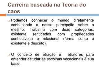 Carreira baseada na Teoria do
caos


Podemos conhecer o mundo diretamente
conhecendo a nossa percepção sobre o
mesmo; Trabalha com duas categorias:
existente
(entidades
com
propriedades
conhecíveis) e relacional (forma como o
existente é descrito).



O conceito de atração e
atratores para
entender estudar as escolhas vocacionais é sua
base.

 