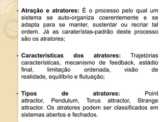 

Atração e atratores: É o processo pelo qual um
sistema se auto-organiza coerentemente e se
adapta para se manter, sustentar ou recriar tal
ordem. Já as caraterístas-padrão deste processo
são os atratores;



Características
dos
atratores:
Trajetórias
características, mecanismo de feedback, estádio
final,
limitação
ordenada,
visão
de
realidade, equilíbrio e flutuação;



Tipos
de
atratores:
Point
attractor, Pendulum, Torus attractor, Strange
attractor. Os atratores podem ser classificados em
sistemas abertos e fechados.

 