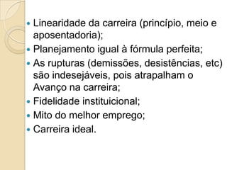 Linearidade da carreira (princípio, meio e
aposentadoria);
 Planejamento igual à fórmula perfeita;
 As rupturas (demissões, desistências, etc)
são indesejáveis, pois atrapalham o
Avanço na carreira;
 Fidelidade instituicional;
 Mito do melhor emprego;
 Carreira ideal.


 