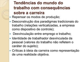 Tendências do mundo do
trabalho com consequências
sobre a carreira








Repensar os modos de produção;
Desconstrução dos paradigmas tradicionais do
trabalho (relações verticalizadas, a empresa
como dispositivo de controle);
Desvinculação entre emprego e trabalho;
Identidade de trabalhador desvinculada da
pessoal (valores do trabalho não refletem o
caráter do sujeito);
Críticas à ideia da carreira como representação
de uma realidade objetiva.

 